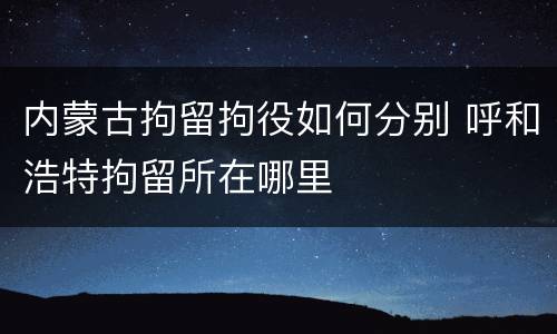 内蒙古拘留拘役如何分别 呼和浩特拘留所在哪里