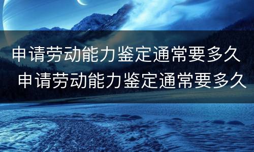 申请劳动能力鉴定通常要多久 申请劳动能力鉴定通常要多久出结果