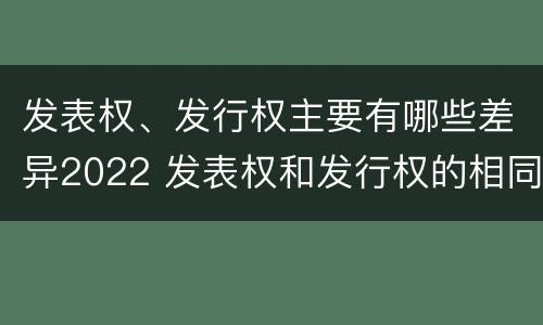 发表权、发行权主要有哪些差异2022 发表权和发行权的相同点