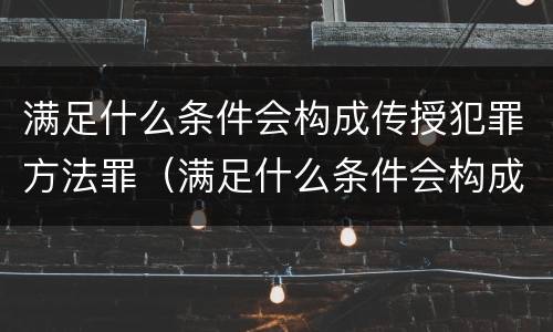满足什么条件会构成传授犯罪方法罪（满足什么条件会构成传授犯罪方法罪名）
