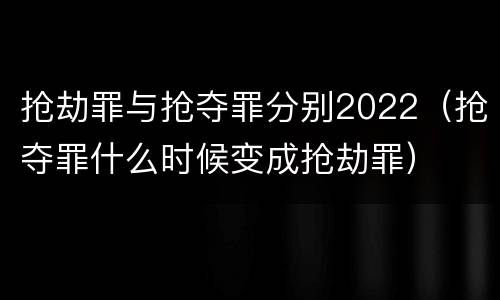 抢劫罪与抢夺罪分别2022（抢夺罪什么时候变成抢劫罪）