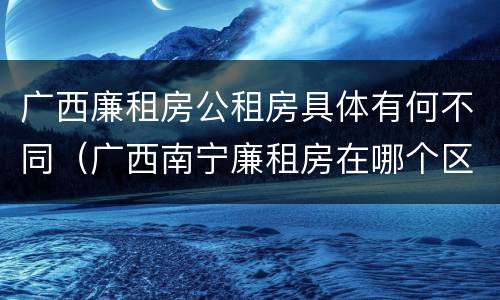 广西廉租房公租房具体有何不同（广西南宁廉租房在哪个区域）