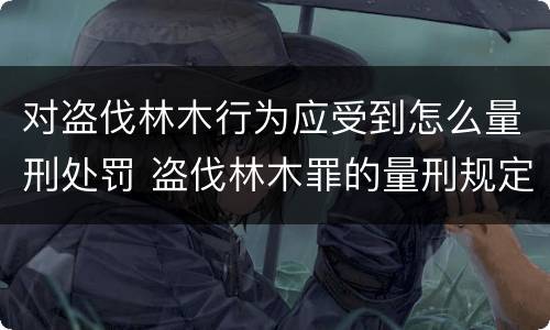 对盗伐林木行为应受到怎么量刑处罚 盗伐林木罪的量刑规定