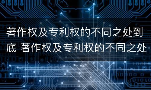 著作权及专利权的不同之处到底 著作权及专利权的不同之处到底有哪些