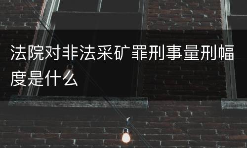 法院对非法采矿罪刑事量刑幅度是什么