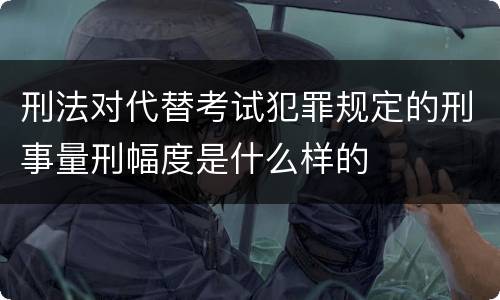 刑法对代替考试犯罪规定的刑事量刑幅度是什么样的