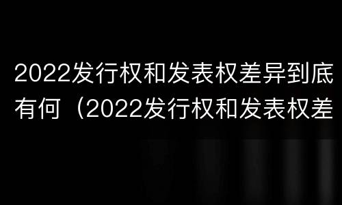 2022发行权和发表权差异到底有何（2022发行权和发表权差异到底有何意义呢）