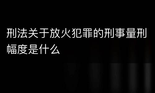 刑法关于放火犯罪的刑事量刑幅度是什么