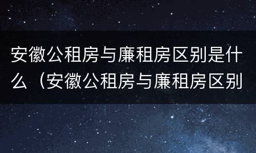 安徽公租房与廉租房区别是什么（安徽公租房与廉租房区别是什么意思）