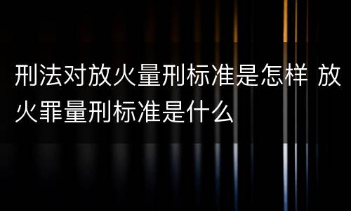刑法对放火量刑标准是怎样 放火罪量刑标准是什么