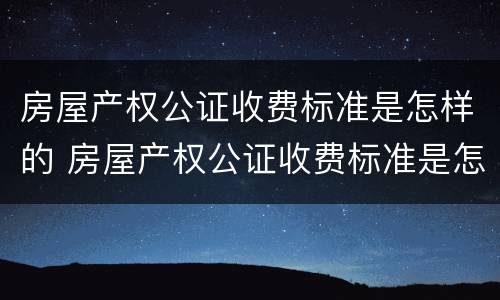 房屋产权公证收费标准是怎样的 房屋产权公证收费标准是怎样的呢