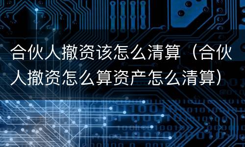 合伙人撤资该怎么清算（合伙人撤资怎么算资产怎么清算）