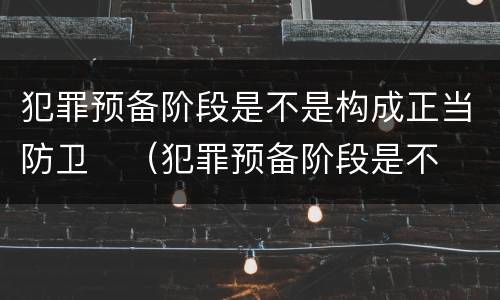 犯罪预备阶段是不是构成正当防卫	（犯罪预备阶段是不是构成正当防卫行为）