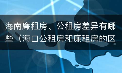 海南廉租房、公租房差异有哪些（海口公租房和廉租房的区别）