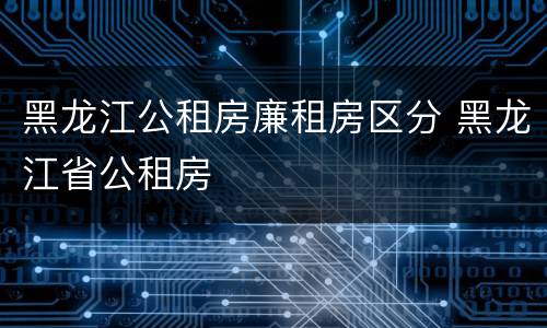 黑龙江公租房廉租房区分 黑龙江省公租房