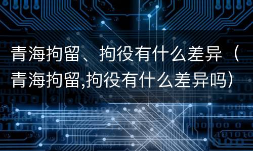 青海拘留、拘役有什么差异（青海拘留,拘役有什么差异吗）