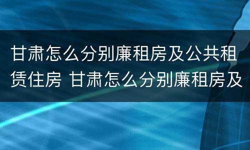 甘肃怎么分别廉租房及公共租赁住房 甘肃怎么分别廉租房及公共租赁住房等级