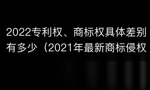 2022专利权、商标权具体差别有多少（2021年最新商标侵权判断标准）