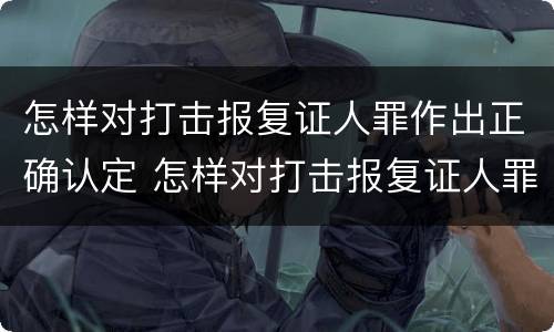 怎样对打击报复证人罪作出正确认定 怎样对打击报复证人罪作出正确认定