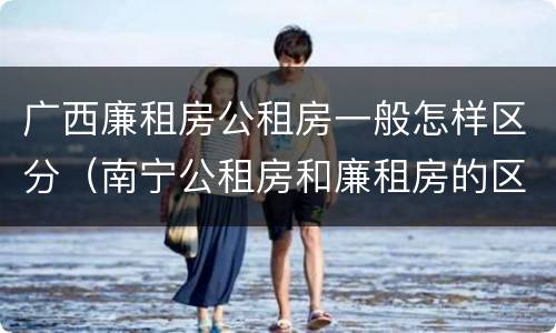 广西廉租房公租房一般怎样区分（南宁公租房和廉租房的区别）