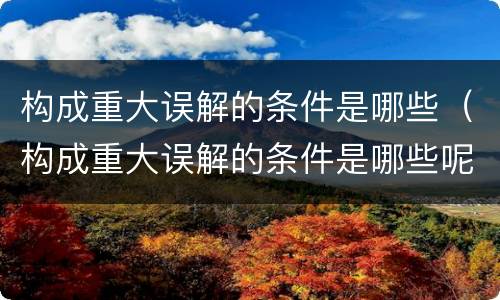 构成重大误解的条件是哪些（构成重大误解的条件是哪些呢）