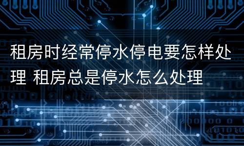 租房时经常停水停电要怎样处理 租房总是停水怎么处理