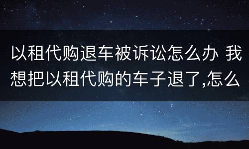 以租代购退车被诉讼怎么办 我想把以租代购的车子退了,怎么处理