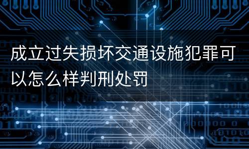 成立过失损坏交通设施犯罪可以怎么样判刑处罚