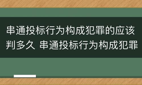串通投标行为构成犯罪的应该判多久 串通投标行为构成犯罪的应该判多久