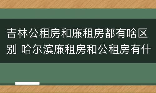 吉林公租房和廉租房都有啥区别 哈尔滨廉租房和公租房有什么区别