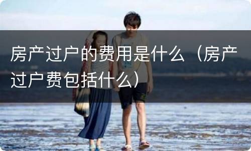 房产过户的费用是什么（房产过户费包括什么）