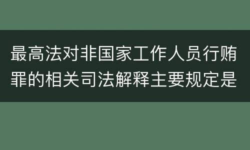 最高法对非国家工作人员行贿罪的相关司法解释主要规定是什么