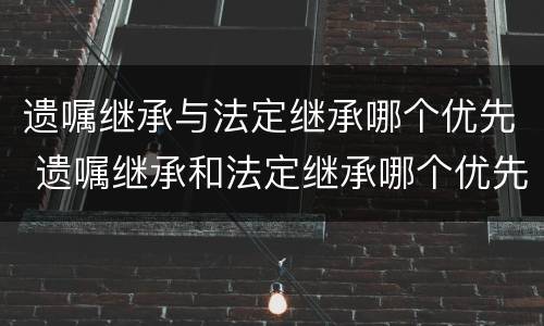 遗嘱继承与法定继承哪个优先 遗嘱继承和法定继承哪个优先?