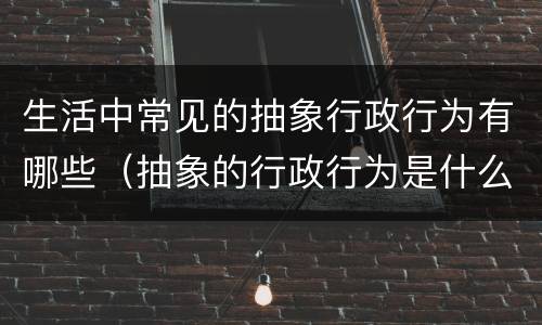 生活中常见的抽象行政行为有哪些（抽象的行政行为是什么）