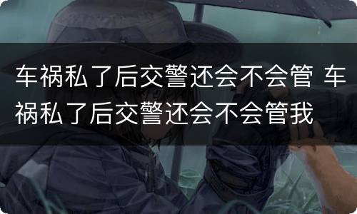 车祸私了后交警还会不会管 车祸私了后交警还会不会管我