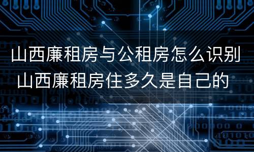 山西廉租房与公租房怎么识别 山西廉租房住多久是自己的