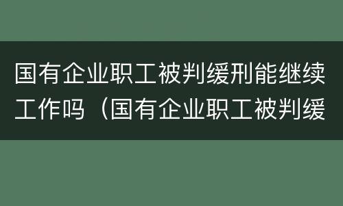 国有企业职工被判缓刑能继续工作吗（国有企业职工被判缓刑能继续工作吗）