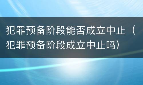 犯罪预备阶段能否成立中止（犯罪预备阶段成立中止吗）