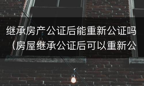 继承房产公证后能重新公证吗（房屋继承公证后可以重新公证吗）