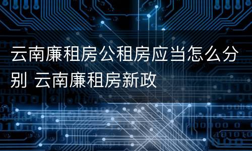 云南廉租房公租房应当怎么分别 云南廉租房新政