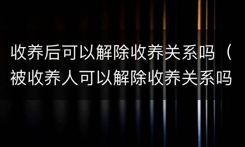 收养后可以解除收养关系吗（被收养人可以解除收养关系吗）