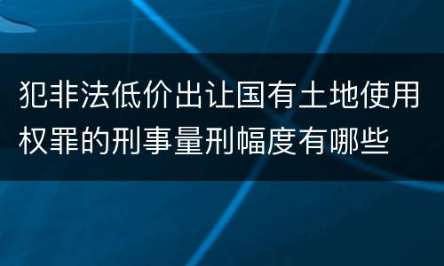 犯非法低价出让国有土地使用权罪的刑事量刑幅度有哪些
