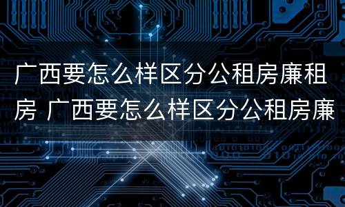 广西要怎么样区分公租房廉租房 广西要怎么样区分公租房廉租房呢