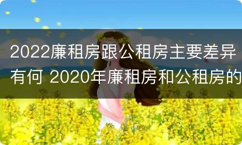 2022廉租房跟公租房主要差异有何 2020年廉租房和公租房的区别
