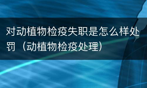 对动植物检疫失职是怎么样处罚（动植物检疫处理）