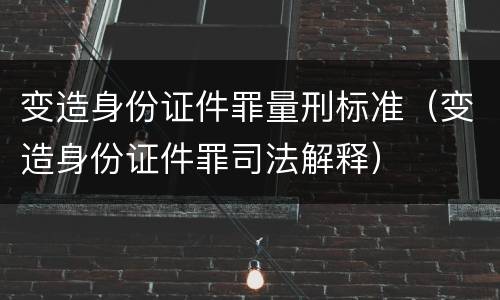 变造身份证件罪量刑标准（变造身份证件罪司法解释）