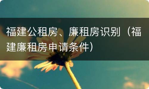 福建公租房、廉租房识别（福建廉租房申请条件）