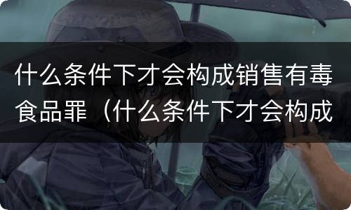 什么条件下才会构成销售有毒食品罪（什么条件下才会构成销售有毒食品罪名）