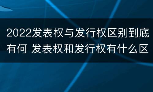 2022发表权与发行权区别到底有何 发表权和发行权有什么区别