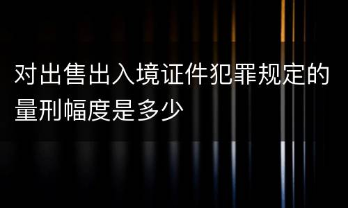 对出售出入境证件犯罪规定的量刑幅度是多少